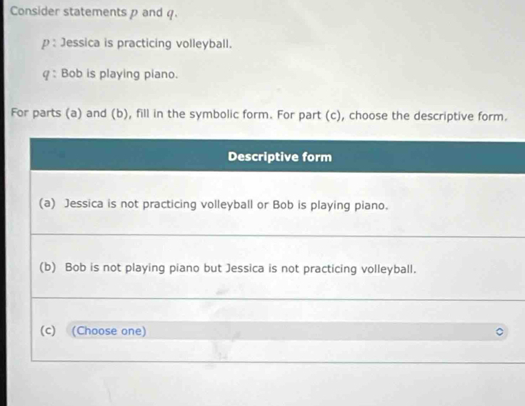 Consider statements p and q. 
p : Jessica is practicing volleyball. 
: Bob is playing piano. 
For parts (a) and (b), fill in the symbolic form. For part (c), choose the descriptive form.