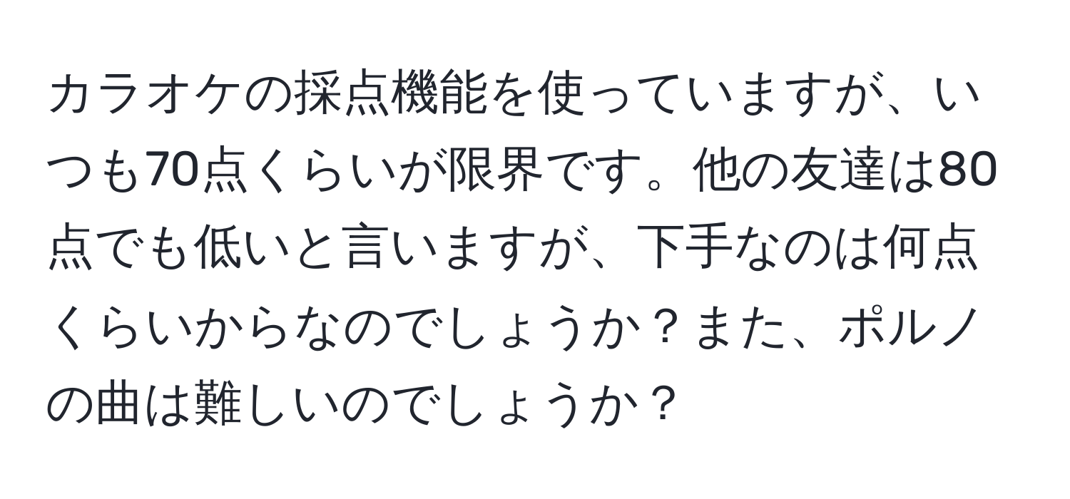 カラオケの採点機能を使っていますが、いつも70点くらいが限界です。他の友達は80点でも低いと言いますが、下手なのは何点くらいからなのでしょうか？また、ポルノの曲は難しいのでしょうか？