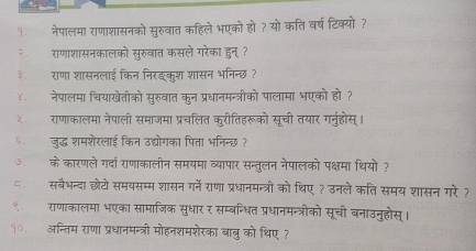 १ नेपालमा राणाशासनको सुरुवात कहिले भएको हो? यो कति वर्षटिक्यो ? 
२ राणाशासनकालको सुरुवात कसले गरेका हुन् ? 
३राणा शासनलाई किन निरइकुश शासन भनिन्छ ? 
४ नेपालमा चियाखेतीको सुरुवात कुन प्रधानमन्त्रीको पालामा भएको हो ? 
५ राणाकालमा नेपाली समाजमा प्रचलित कुरीतिहरूको सूची तयार गर्नुहोस्। 
जुद्ध शमशेरलाई किन उद्योगका पिता भनिन्छ ? 
के कारणले गर्दा राणाकालीन समयमा व्यापार सन्तुलन नेपालको पक्षमा थियो ? 
५ सबैभन्दा छोटो समयसम्म शासन गर्ने राणा प्रधानमन्त्री को थिए ? उनले कति समय शासन गरे ? 
९ राणाकालमा भएका सामाजिक सुधार र सम्बन्धित प्रधानमन्त्रीको सूची बनाउनुहोस्। 
१०. अन्तिम राणा प्रधानमन्त्री मोहनशमशेरका बाबु को थिए ?