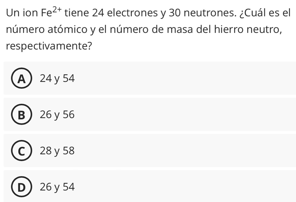 Un ion Fe^(2+) tiene 24 electrones y 30 neutrones. ¿Cuál es el
número atómico y el número de masa del hierro neutro,
respectivamente?
A 24 y 54
B 26 y 56
C 28 y 58
D 26y 54