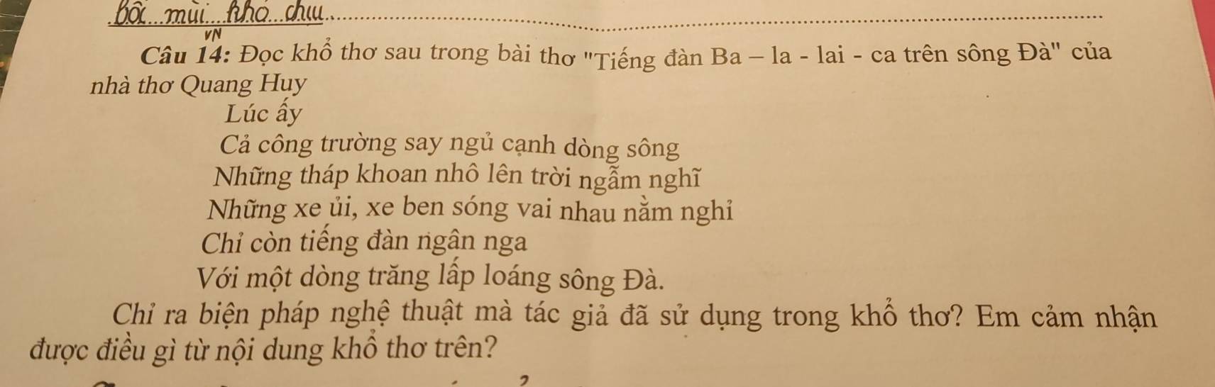 bố ... mùi....hhỏ...ch 
vN 
Câu 14: Đọc khổ thơ sau trong bài thơ "Tiếng đàn Ba - la - lai - ca trên sông Đà" của 
nhà thơ Quang Huy 
Lúc ấy 
Cả công trường say ngủ cạnh dòng sông 
Những tháp khoan nhô lên trời ngẫm nghĩ 
Những xe ủi, xe ben sóng vai nhau nằm nghỉ 
Chỉ còn tiếng đàn ngân nga 
Với một dòng trăng lấp loáng sông Đà. 
Chỉ ra biện pháp nghệ thuật mà tác giả đã sử dụng trong khổ thơ? Em cảm nhận 
được điều gì từ nội dung khồ thơ trên?