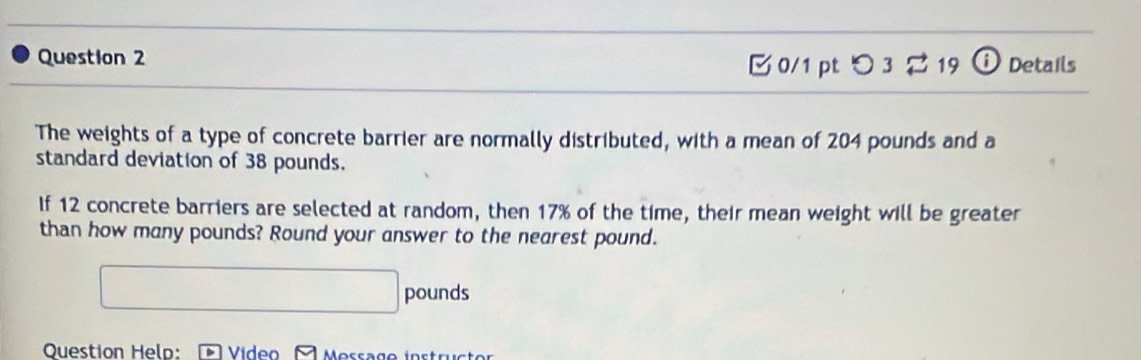 [0/1 pt つ 3 2 19 ⓘ Details 
The weights of a type of concrete barrier are normally distributed, with a mean of 204 pounds and a 
standard deviation of 38 pounds. 
If 12 concrete barriers are selected at random, then 17% of the time, their mean weight will be greater 
than how many pounds? Round your answer to the nearest pound.
□ pounds
Question Help: