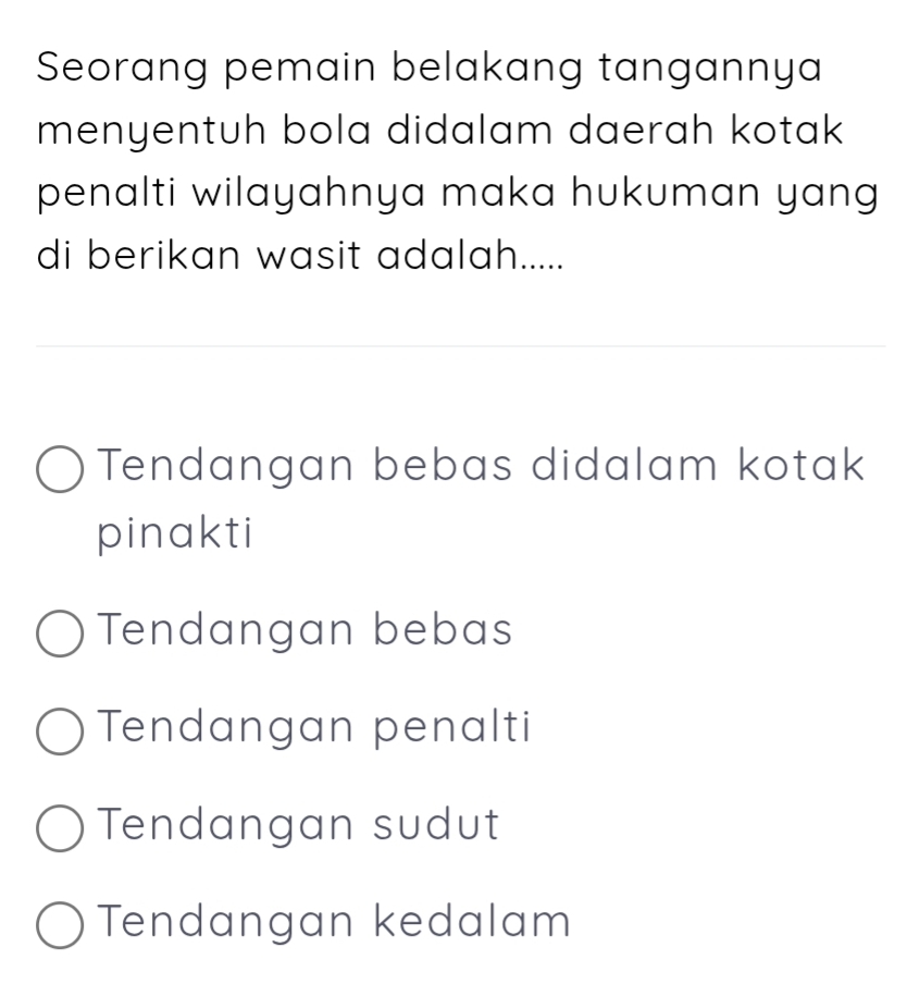 Seorang pemain belakang tangannya
menyentuh bola didalam daerah kotak 
penalti wilayahnya maka hukuman yang
di berikan wasit adalah.....
Tendangan bebas didalam kotak
pinakti
Tendangan bebas
Tendangan penalti
Tendangan sudut
Tendangan kedalam