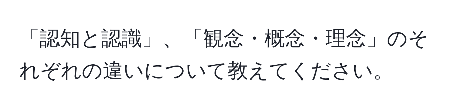 「認知と認識」、「観念・概念・理念」のそれぞれの違いについて教えてください。