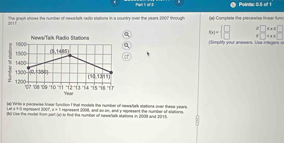 Points: 0.5 of 1 
The graph shows the number of news/talk radio stations in a country over the years 2007 through (a) Complete the piecewise linear func 
2017. 
if □ ≤ x≤ □
News/Talk Radio Stations
f(x)=beginarrayl □  □ endarray. if □
1600 (Simplify your answers. Use integers o
1500 (5,1485)
1400
1300 (0,1350)
(10,1311)
1200
'07 '08 '09 10 '11 '12 13 14 '15 '16 '17
Year
(a) Write a piecewise linear function f that models the number of news/talk stations over these years. 
Let x=0 represent 2007, x=1 represent 2008, and so on, and y represent the number of stations. 
(b) Use the model from part (a) to find the number of news/talk stations in 2009 and 2015.