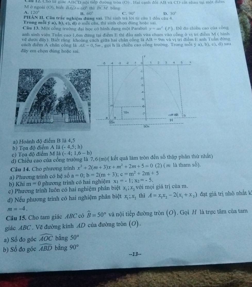 Câu 12, Cho tử giác ABCD nội tiếp đường tròn (O) . Hai cạnh đối AB và CD cất nhau tại một điêm
M ở ngoài (O), biết widehat BAD=60° thì widehat BCM bằng
A. 120° C. 90° D. 30°
B. 60°
PHẢN II. Câu trắc nghiệm đúng sai. Thí sinh trà lời từ câu 1 đến câu 4.
Trong mỗi ý a), b), c), d) ở mỗi câu, thí sinh chọn đúng hoặc sai.
Câu 13. Một cổng trường đại học có hình dạng một Parabol y=ax^2(P) Để đo chiều cao của cổng
anh sinh viên Tuấn cao 1,6m đứng tại điểm E thì đầu anh vừa chạm vào cổng ở vị tri điểm M ( hình
về đưới đây). Biết rằng khoảng cách giữa hai chân cổng là AB=9m và vị trí điểm E anh Tuần đứng
cách điểm A chân cổng là AE=0.5m , gọi h là chiều cao cổng trường. Trong mỗi ý a), b), c), d) sau
đây em chọn đúng hoặc sai.
a) Hoành độ điểm B là 4,5
b) Tọa độ điểm A là (-4,5;h)
c) Tọa độ điểm M là (-4;1,6-h)
d) Chiều cao của cổng trường là 7,6(m)( kết quả làm tròn đến số thập phân thứ nhất)
Câu 14. Cho phương trình x^2+2(m+3)x+m^2+2m+5=0 (2) ( m là tham số).
a) Phương trình có hệ số a=0;b=2(m+3);c=m^2+2m+5
b) Khi m=0 phương trình có hai nghiệm x_1=-1;x_2=-5.
c) Phương trình luôn có hai nghiệm phân biệt x_1;x_2 với mọi giá trị của m.
d) Nếu phương trình có hai nghiệm phân biệt x_1;x_2 thì A=x_1x_2-2(x_1+x_2) đạt giá trị nhỏ nhất kỉ
m=-4.
Câu 15. Cho tam giác ABC có widehat B=50° và nội tiếp đường tròn (O). Gọi H là trực tâm của tam
giác ABC . Vẽ đường kính AD của đường tròn (O).
a) Số đo góc widehat AOC bàng 50°
b) Số đo góc widehat ABD bằng 90°
--13-