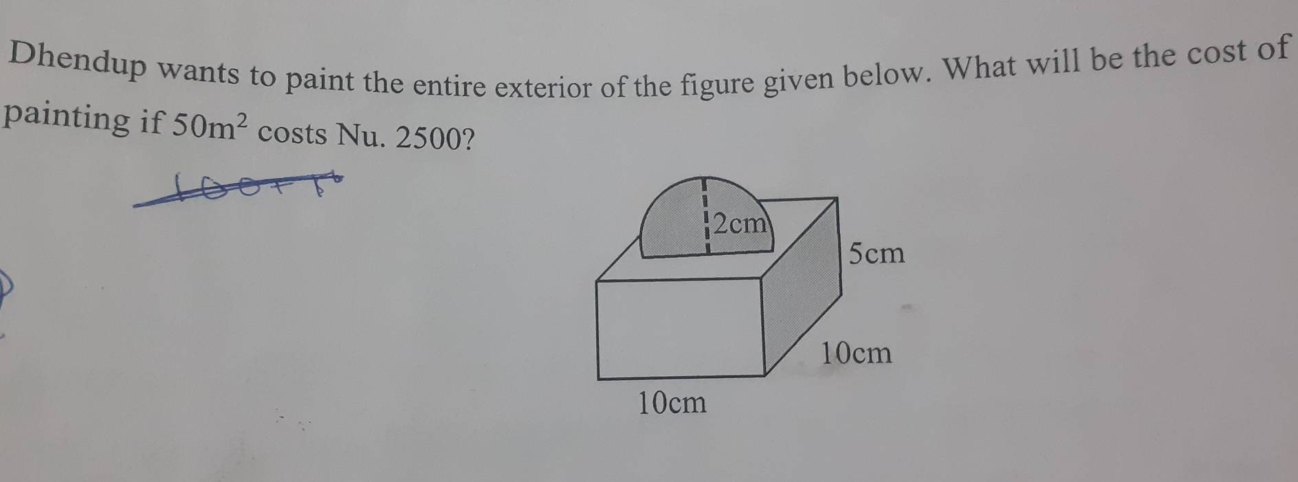 Dhendup wants to paint the entire exterior of the figure given below. What will be the cost of 
painting if 50m^2 costs Nu. 2500?