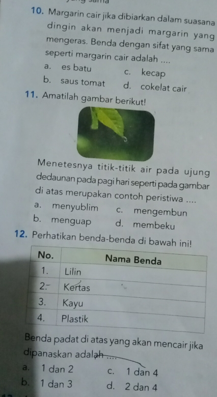 Margarin cair jika dibiarkan dalam suasana
dingin akan menjadi margarin yang
mengeras. Benda dengan sifat yang sama
seperti margarin cair adalah ....
a. es batu c. kecap
b. saus tomat d. cokelat cair
11. Amatilah gambar berikut!
Menetesnya titik-titik air pada ujung
dedaunan pada pagi hari seperti pada gambar
di atas merupakan contoh peristiwa ....
a. menyublim c. mengembun
b. menguap d. membeku
12. Perhatikan benda-benda di 
Benda padat di atas yang akan mencair jika
dipanaskan adalh_
a. 1 dan 2 c. 1 dan 4
b. 1 dan 3 d. 2 dan 4