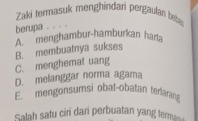 Zaki termasuk menghindari pergaulan beba
berupa . . . .
A. menghambur-hamburkan harta
B. membuatnya sukses
C. menghemat uang
D. melanggar norma agama
E. mengonsumsi obat-obatan terlarang
Salah satu ciri dari perbuatan yang terma