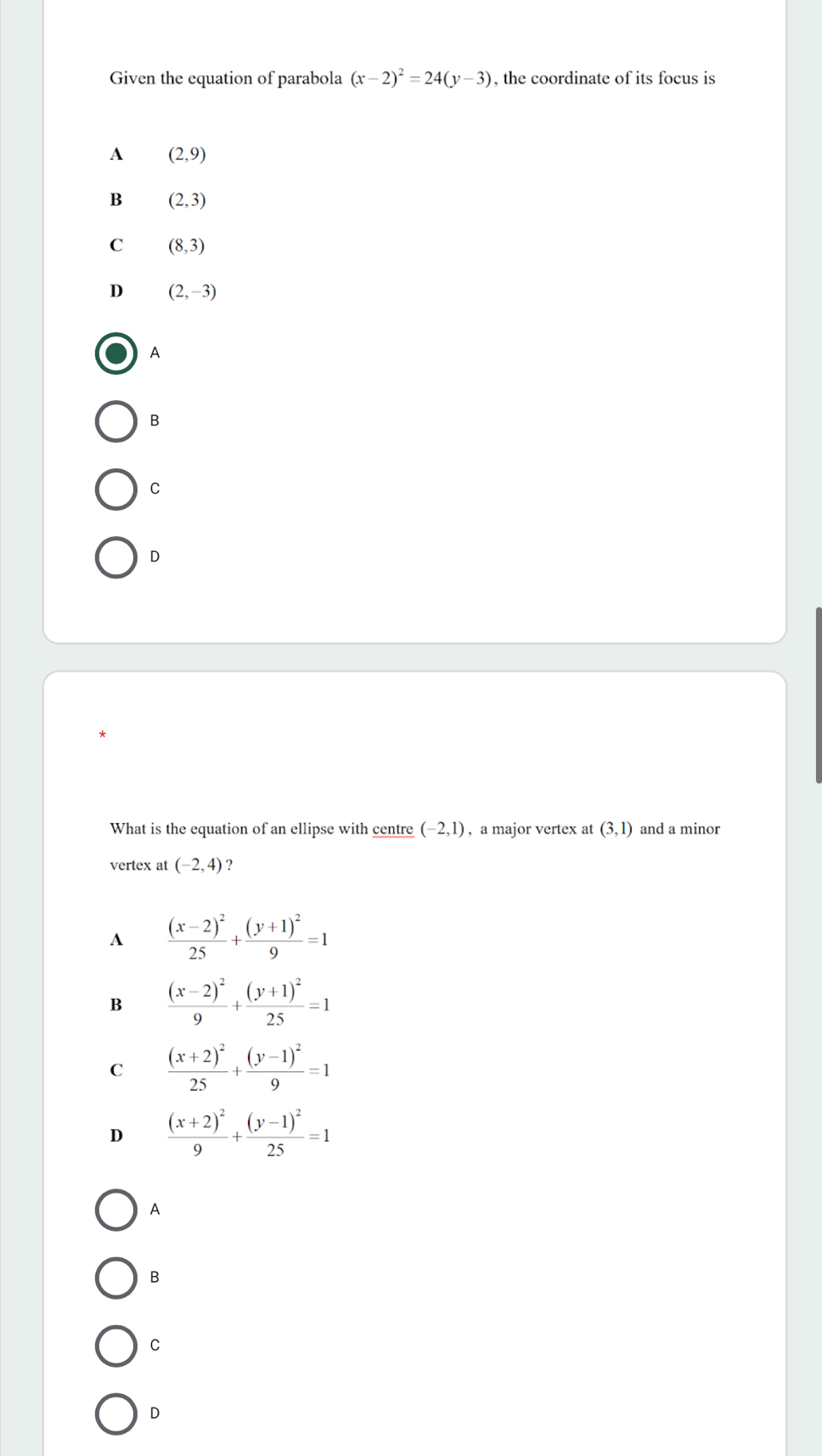 Given the equation of parabola (x-2)^2=24(y-3) , the coordinate of its focus is
A (2,9)
B (2,3)
C (8,3)
D (2,-3)
A
B
c
D
What is the equation of an ellipse with centre (-2,1) , a major vertex at (3,1) and a minor
vertex at (-2,4) ?
A frac (x-2)^225+frac (y+1)^29=1
B frac (x-2)^29+frac (y+1)^225=1
C frac (x+2)^225+frac (y-1)^29=1
D frac (x+2)^29+frac (y-1)^225=1
A
B
C
D