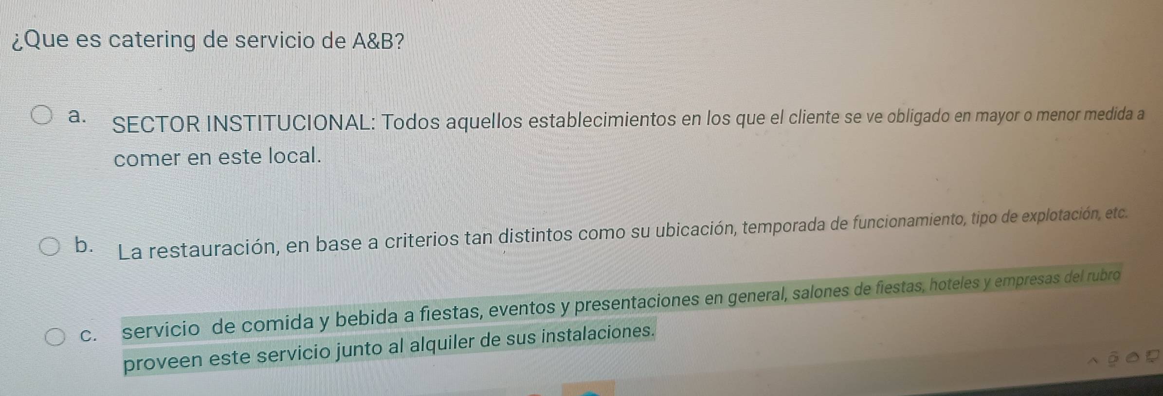 ¿Que es catering de servicio de A&B?
a. SECTOR INSTITUCIONAL: Todos aquellos establecimientos en los que el cliente se ve obligado en mayor o menor medida a
comer en este local.
b. La restauración, en base a criterios tan distintos como su ubicación, temporada de funcionamiento, tipo de explotación, etc.
c. servicio de comida y bebida a fiestas, eventos y presentaciones en general, salones de fiestas, hoteles y empresas del rubro
proveen este servicio junto al alquiler de sus instalaciones.