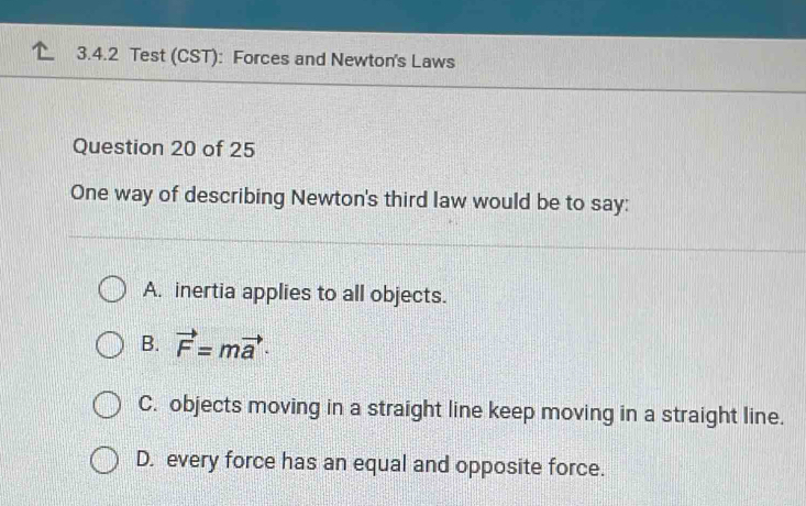 Test (CST): Forces and Newton's Laws
Question 20 of 25
One way of describing Newton's third law would be to say:
A. inertia applies to all objects.
B. vector F=mvector a·
C. objects moving in a straight line keep moving in a straight line.
D. every force has an equal and opposite force.