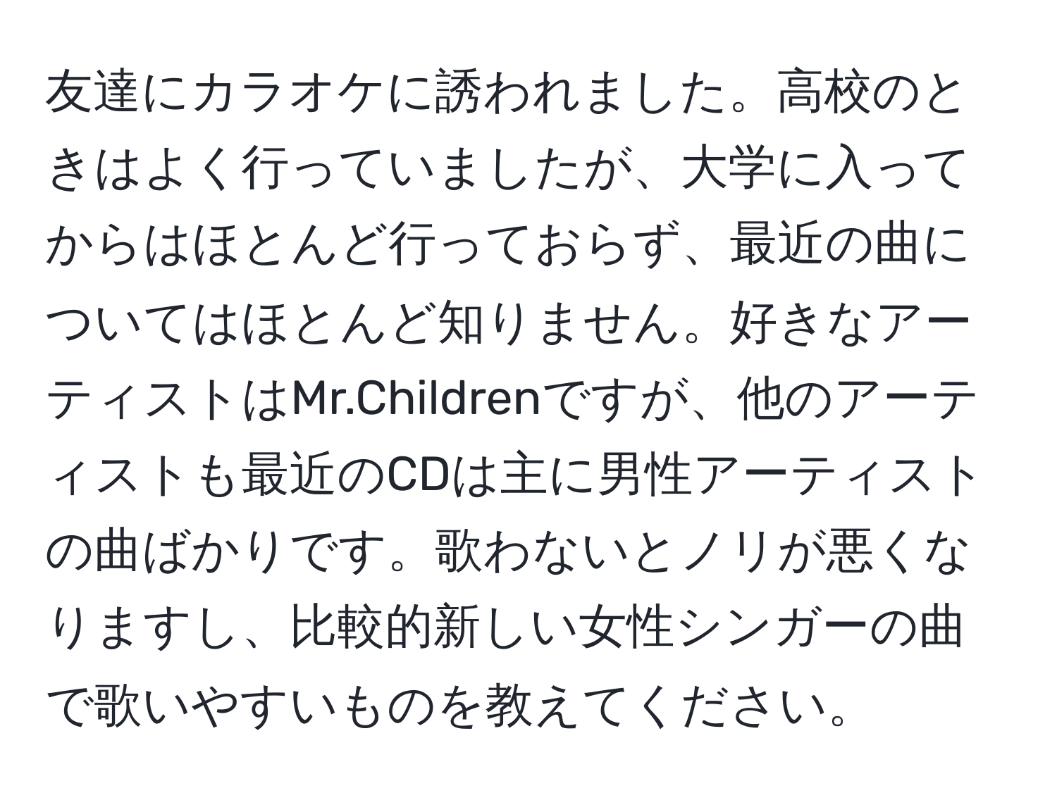 友達にカラオケに誘われました。高校のときはよく行っていましたが、大学に入ってからはほとんど行っておらず、最近の曲についてはほとんど知りません。好きなアーティストはMr.Childrenですが、他のアーティストも最近のCDは主に男性アーティストの曲ばかりです。歌わないとノリが悪くなりますし、比較的新しい女性シンガーの曲で歌いやすいものを教えてください。