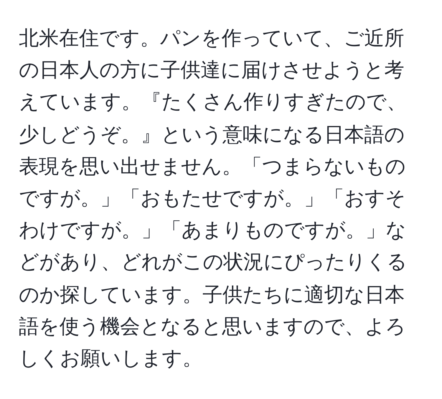 北米在住です。パンを作っていて、ご近所の日本人の方に子供達に届けさせようと考えています。『たくさん作りすぎたので、少しどうぞ。』という意味になる日本語の表現を思い出せません。「つまらないものですが。」「おもたせですが。」「おすそわけですが。」「あまりものですが。」などがあり、どれがこの状況にぴったりくるのか探しています。子供たちに適切な日本語を使う機会となると思いますので、よろしくお願いします。