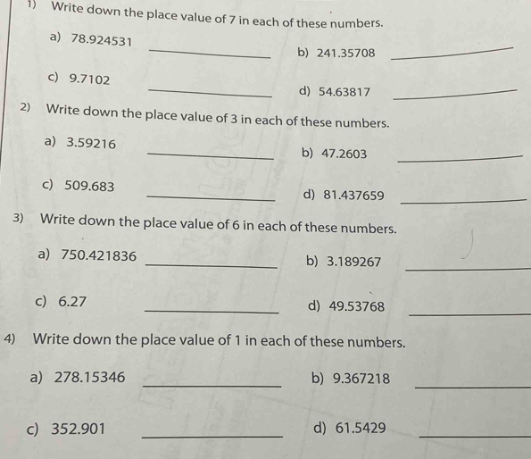 Write down the place value of 7 in each of these numbers. 
a) 78.924531
_ 
b) 241.35708
_ 
c) 9.7102
_ 
d) 54.63817
2) Write down the place value of 3 in each of these numbers. 
_ 
a) 3.59216 _b) 47.2603 _ 
c) 509.683 _d) 81.437659 _ 
3) Write down the place value of 6 in each of these numbers. 
a) 750.421836 _b) 3.189267
_ 
c) 6.27 _d) 49.53768
_ 
4) Write down the place value of 1 in each of these numbers. 
a) 278.15346 _b) 9.367218
_ 
c) 352.901 _d) 61.5429 _