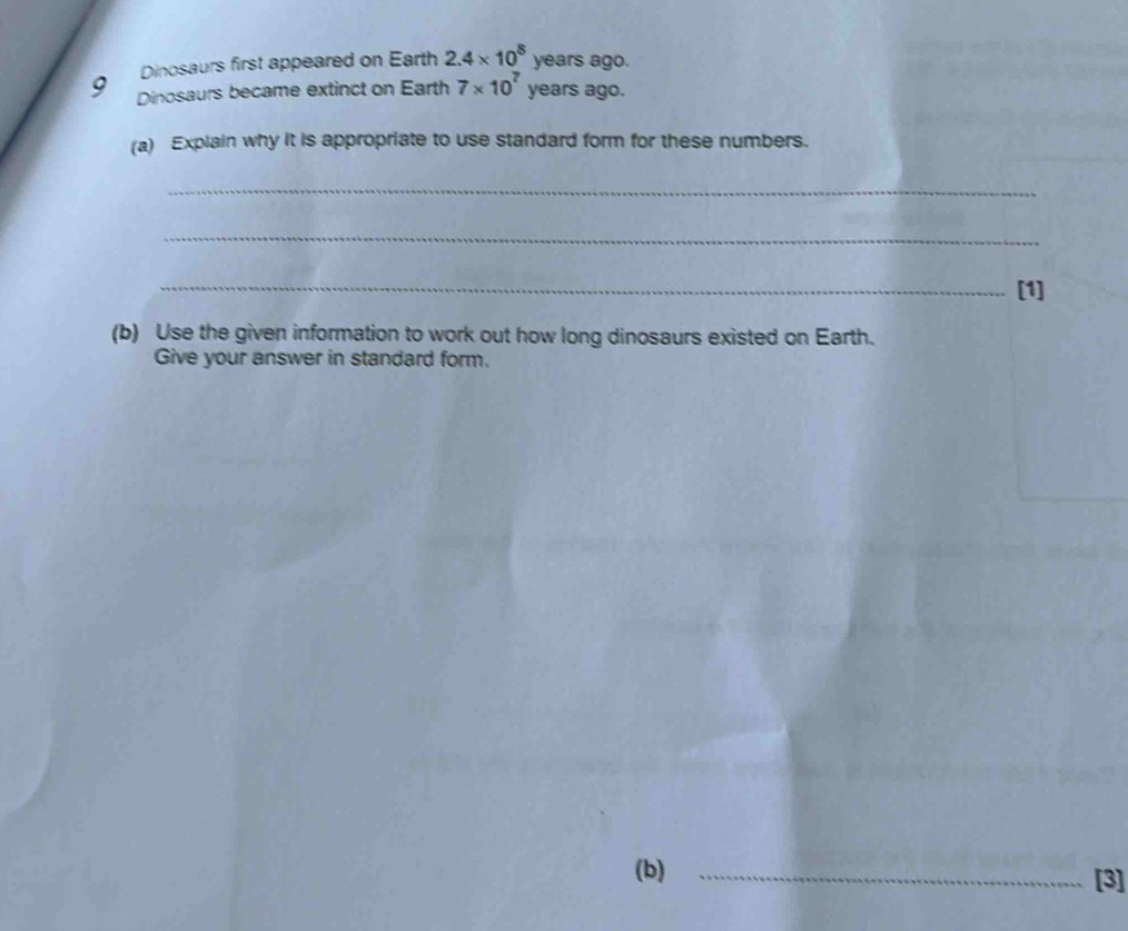 Dinosaurs first appeared on Earth 2.4* 10^8 vears
years ago.
9 Dinosaurs became extinct on Earth 7* 10^7 years ago. 
(a) Explain why it is appropriate to use standard form for these numbers. 
_ 
_ 
_[1] 
(b) Use the given information to work out how long dinosaurs existed on Earth. 
Give your answer in standard form. 
(b) _[3]