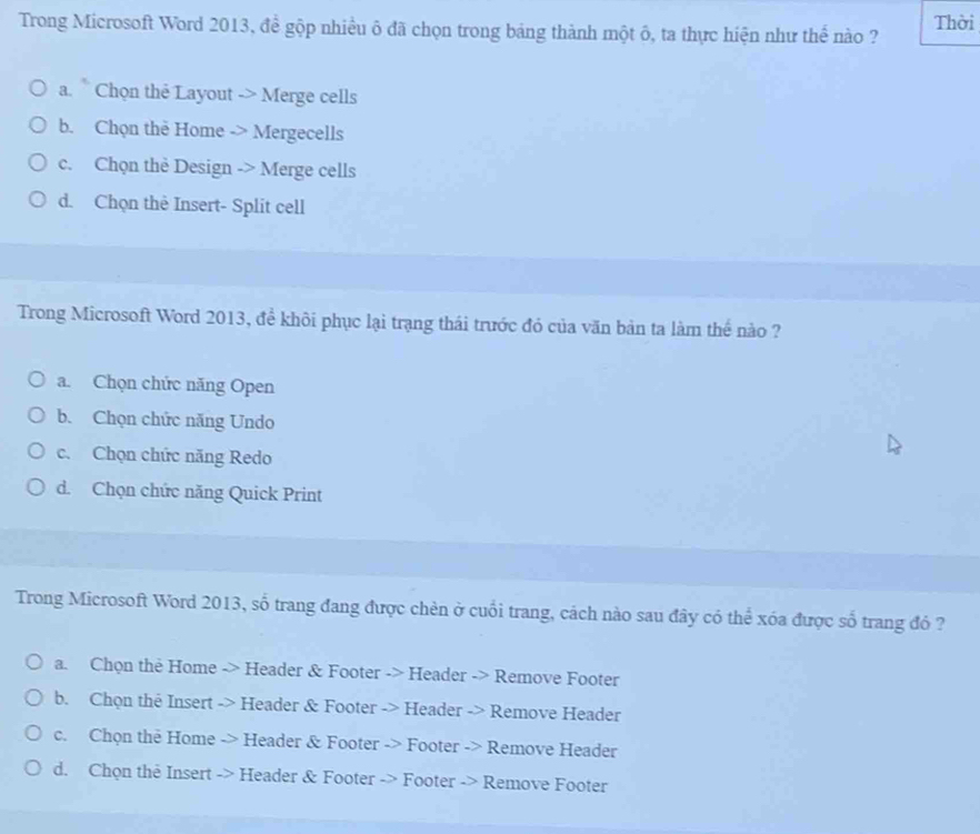 Trong Microsoft Word 2013, đề gộp nhiều ô đã chọn trong bảng thành một ô, ta thực hiện như thế nào ? Thời
a. Chọn thẻ Layout -> Merge cells
b. Chọn the Home -> Mergecells
c. Chọn thè Design -> Merge cells
d. Chọn thè Insert- Split cell
Trong Microsoft Word 2013, đề khôi phục lại trạng thái trước đó của văn bản ta làm thế nào ?
a. Chọn chức năng Open
b. Chọn chức năng Undo
c. Chọn chức năng Redo
d. Chọn chức năng Quick Print
Trong Microsoft Word 2013, số trang đang được chèn ở cuối trang, cách nào sau đây có thể xóa được số trang đó ?
a. Chọn the Home -> Header & Footer -> Header -> Remove Footer
b. Chọn the Insert -> Header & Footer -> Header -> Remove Header
c. Chọn the Home -> Header & Footer -> Footer -> Remove Header
d. Chọn the Insert -> Header & Footer -> Footer -> Remove Footer