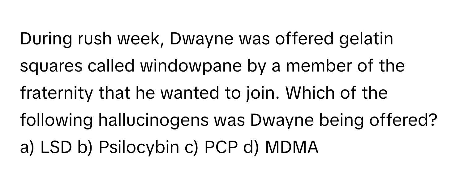 During rush week, Dwayne was offered gelatin squares called windowpane by a member of the fraternity that he wanted to join. Which of the following hallucinogens was Dwayne being offered? 

a) LSD b) Psilocybin c) PCP d) MDMA