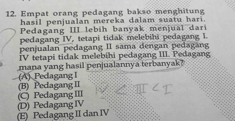 Empat orang pedagang bakso menghitung
hasil penjualan mereka dalam suatu hari.
Pedagang III lebih banyak menjual dari
pedagang IV, tetapi tidak melebihi pedagang I.
penjualan pedagang II sama dengan pedagang
IV tetapi tidak melebihi pedagang III. Pedagang.
mana yang hasil penjualannya terbanyak?
(A) Pedagang I
(B) Pedagang II
(C) Pedagang III
(D) Pedagang IV
(E) Pedagang II dan IV