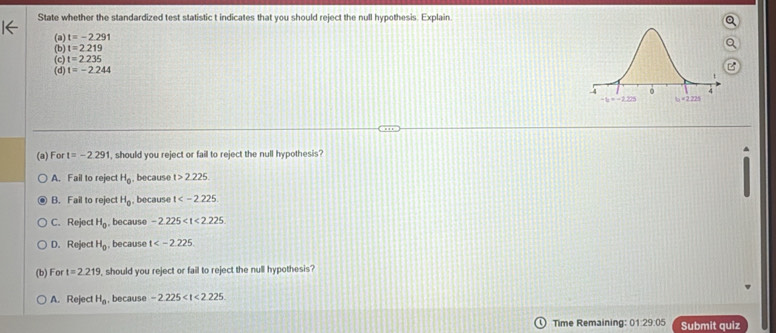 State whether the standardized test statistic t indicates that you should reject the null hypothesis. Explain
(a) t=-2.291
(b) t=2.219
(c) t=2.235
(d) t=-2.244
(a) For t=-2.291 , should you reject or fail to reject the null hypothesis?
A. Fail to reject H_0 , because t>2.225.
B. Fail to reject H_0 because t
C. Reject H_0 because -2.225
D. Reject H_0 because t
(b) For t=2.219 , should you reject or fail to reject the null hypothesis?
A. Reject H_a , because -2.225
Time Remaining: 01:29.05 Submit quiz