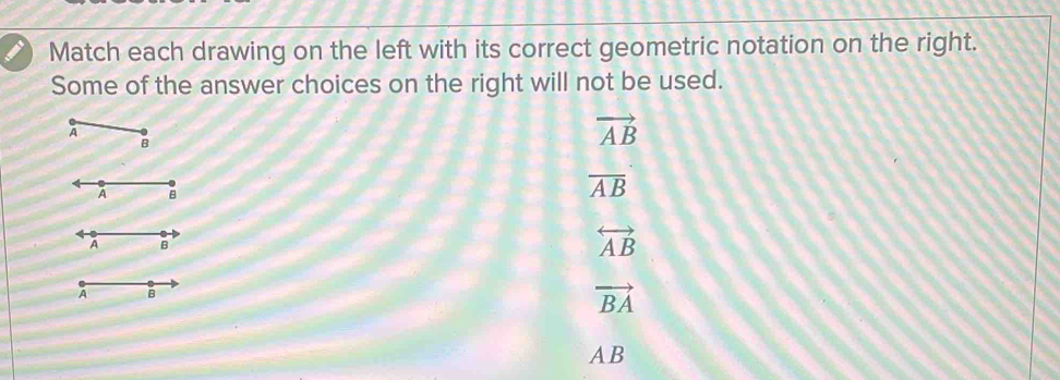 Match each drawing on the left with its correct geometric notation on the right.
Some of the answer choices on the right will not be used.
A
B
vector AB
overline AB
B
overleftrightarrow AB
vector BA
AB