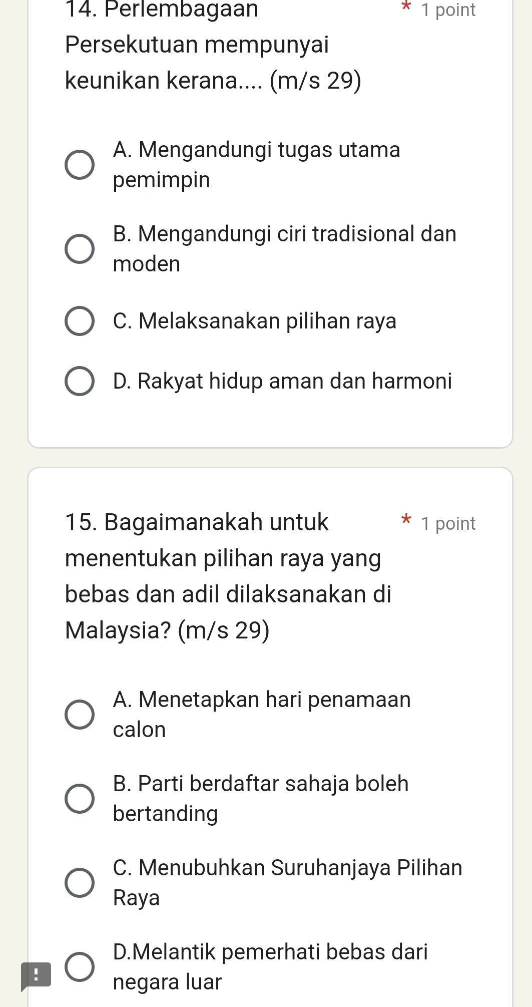 Perlembagaan 1 point
Persekutuan mempunyai
keunikan kerana.... (m/s 29)
A. Mengandungi tugas utama
pemimpin
B. Mengandungi ciri tradisional dan
moden
C. Melaksanakan pilihan raya
D. Rakyat hidup aman dan harmoni
15. Bagaimanakah untuk 1 point
menentukan pilihan raya yang
bebas dan adil dilaksanakan di
Malaysia? (m/s 29)
A. Menetapkan hari penamaan
calon
B. Parti berdaftar sahaja boleh
bertanding
C. Menubuhkan Suruhanjaya Pilihan
Raya
D.Melantik pemerhati bebas dari
!
negara luar