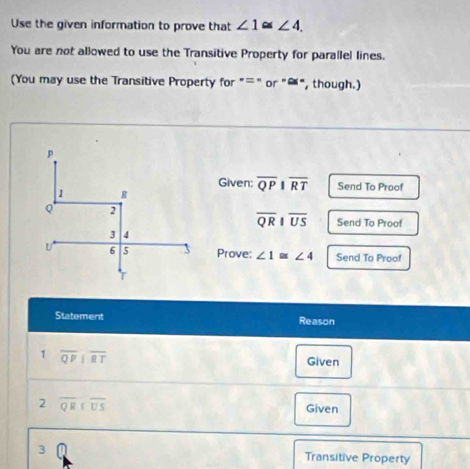 Use the given information to prove that ∠ 1≌ ∠ 4. 
You are not allowed to use the Transitive Property for parallel lines. 
(You may use the Transitive Property for "=" or "≌", though.) 
Given: overline QPparallel overline RT Send To Proof
overline QRparallel overline US Send To Proof 
Prove: ∠ 1≌ ∠ 4 Send To Proof 
Statement Reason 
1 overline QPparallel overline RT
Given 
2 overline QR||overline US
Given 
3 Transitive Property