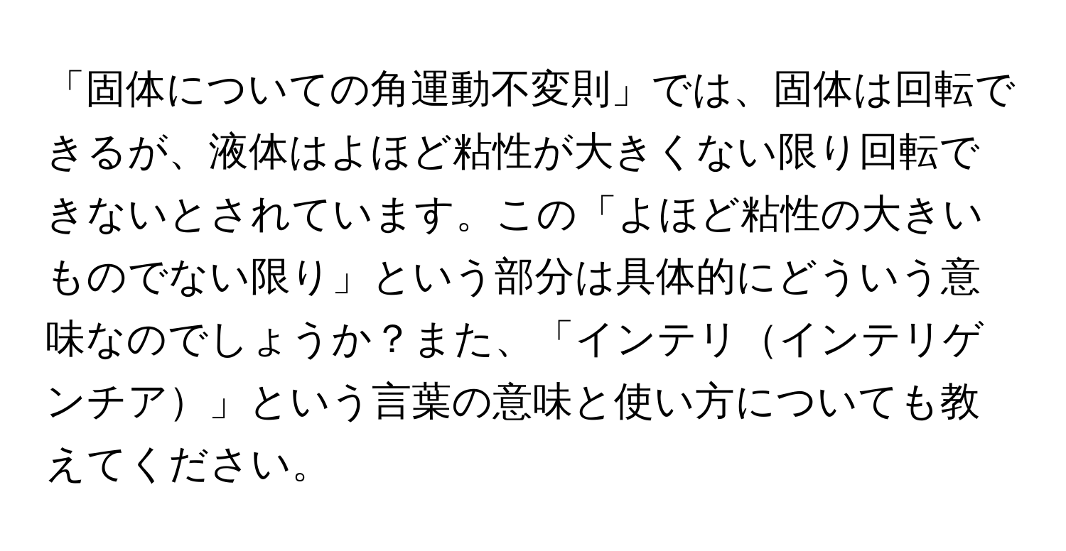 「固体についての角運動不変則」では、固体は回転できるが、液体はよほど粘性が大きくない限り回転できないとされています。この「よほど粘性の大きいものでない限り」という部分は具体的にどういう意味なのでしょうか？また、「インテリインテリゲンチア」という言葉の意味と使い方についても教えてください。