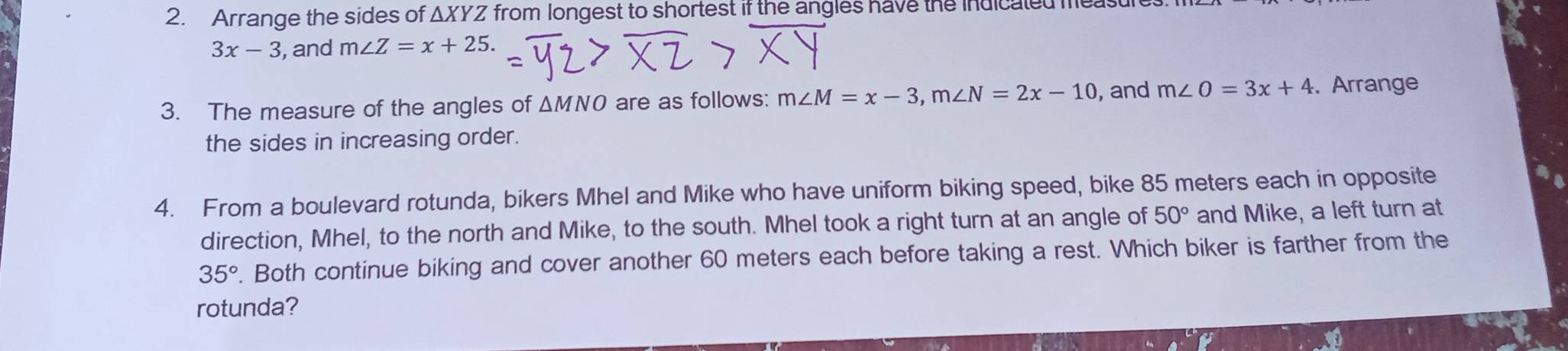 Arrange the sides of ΔXYZ from longest to shortest if the angles have the indicaled meast
3x-3 , and m∠ Z=x+25. 
3. The measure of the angles of △ MNO are as follows: m∠ M=x-3, m∠ N=2x-10 , and m∠ O=3x+4. Arrange 
the sides in increasing order. 
4. From a boulevard rotunda, bikers Mhel and Mike who have uniform biking speed, bike 85 meters each in opposite 
direction, Mhel, to the north and Mike, to the south. Mhel took a right turn at an angle of 50° and Mike, a left turn at
35°. Both continue biking and cover another 60 meters each before taking a rest. Which biker is farther from the 
rotunda?