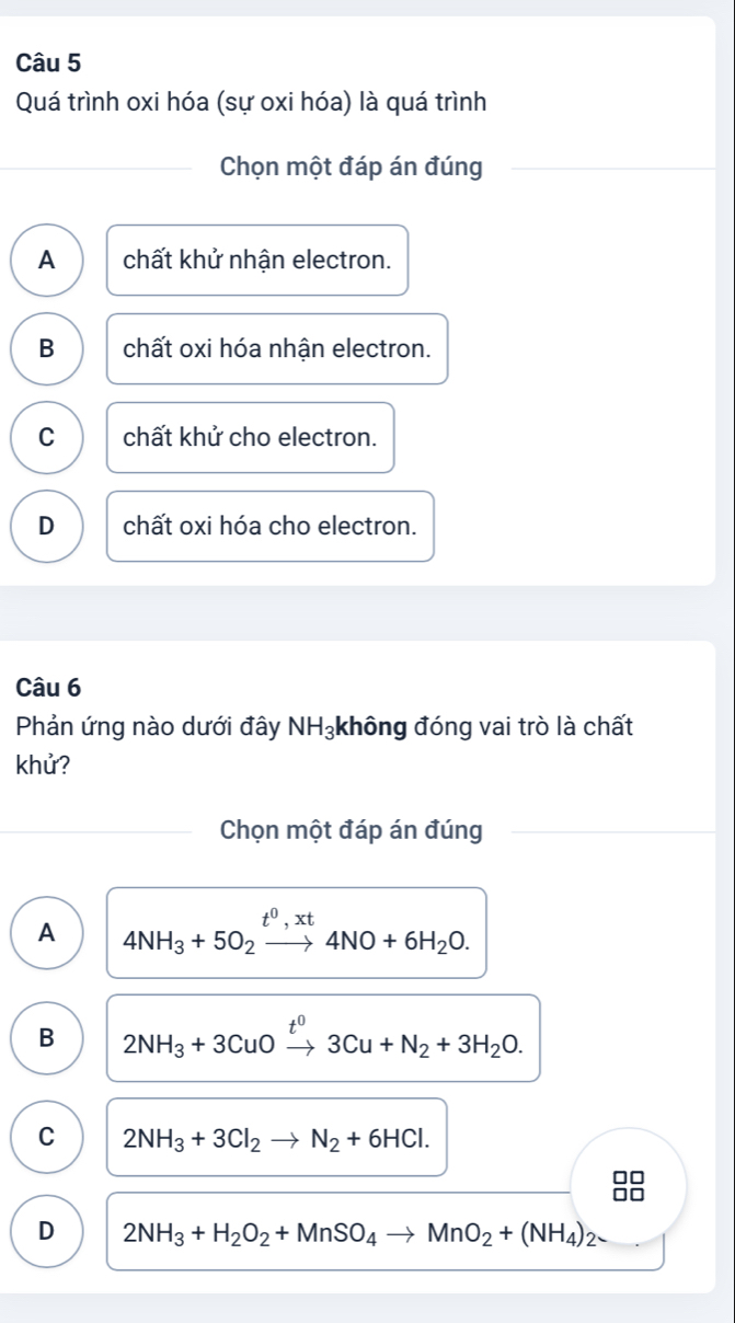 Quá trình oxi hóa (sự oxi hóa) là quá trình
Chọn một đáp án đúng
A chất khử nhận electron.
B chất oxi hóa nhận electron.
C chất khử cho electron.
D chất oxi hóa cho electron.
Câu 6
Phản ứng nào dưới đây NH_3 không đóng vai trò là chất
khử?
Chọn một đáp án đúng
A 4NH_3+5O_2xrightarrow t^0,xt4NO+6H_2O.
B 2NH_3+3CuOxrightarrow t^03Cu+N_2+3H_2O.
C 2NH_3+3Cl_2to N_2+6HCl.
D 2NH_3+H_2O_2+MnSO_4to MnO_2+(NH_4)_2