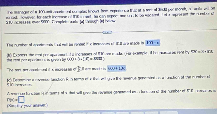 The manager of a 100 -unit apartment complex knows from experience that at a rent of $600 per month, all units will be 
rented. However, for each increase of $10 in rent, he can expect one unit to be vacated. Let x represent the number of
$10 increases over $600. Complete parts (a) through (e) below. 
The number of apartments that will be rented if x increases of $10 are made is 100-x. 
(b) Express the rent per apartment if x increases of $10 are made. (For example, if he increases rent by $30=3· $10, 
the rent per apartment is given by 600+3· (10)=$630.)
The rent per apartment if x increases of 510 are made is 600+10x
(c) Determine a revenue function R in terms of x that will give the revenue generated as a function of the number of
$10 increases. 
A revenue function R in terms of x that will give the revenue generated as a function of the number of $10 increases is
R(x)=□. 
(Simplify your answer)