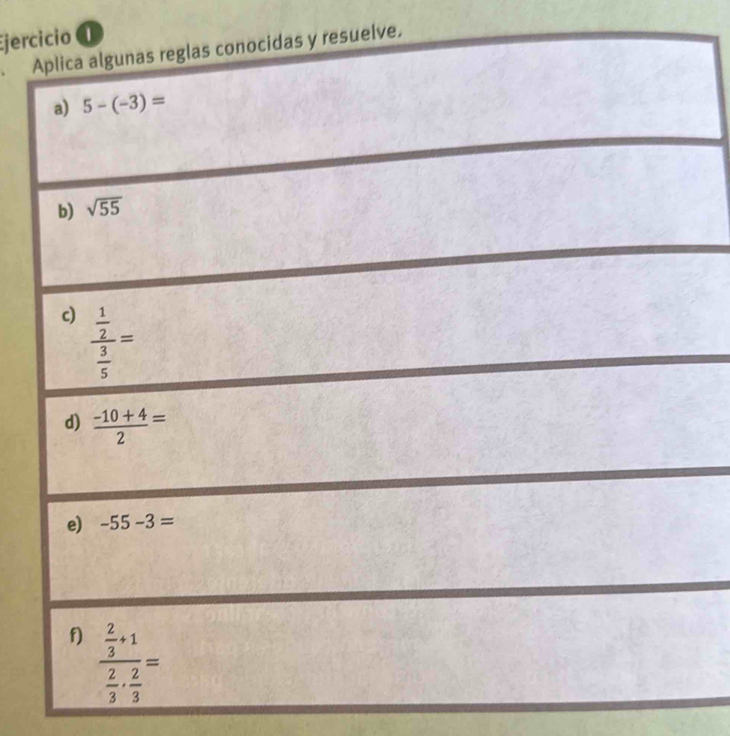 Ejercicio ① 
Aplica algunas reglas conocidas y resuelve. 
a) 5-(-3)=
b) sqrt(55)
c) frac  1/2  3/5 =
d)  (-10+4)/2 =
e) -55-3=
f) frac  2/3 +1 2/3 ·  2/3 =