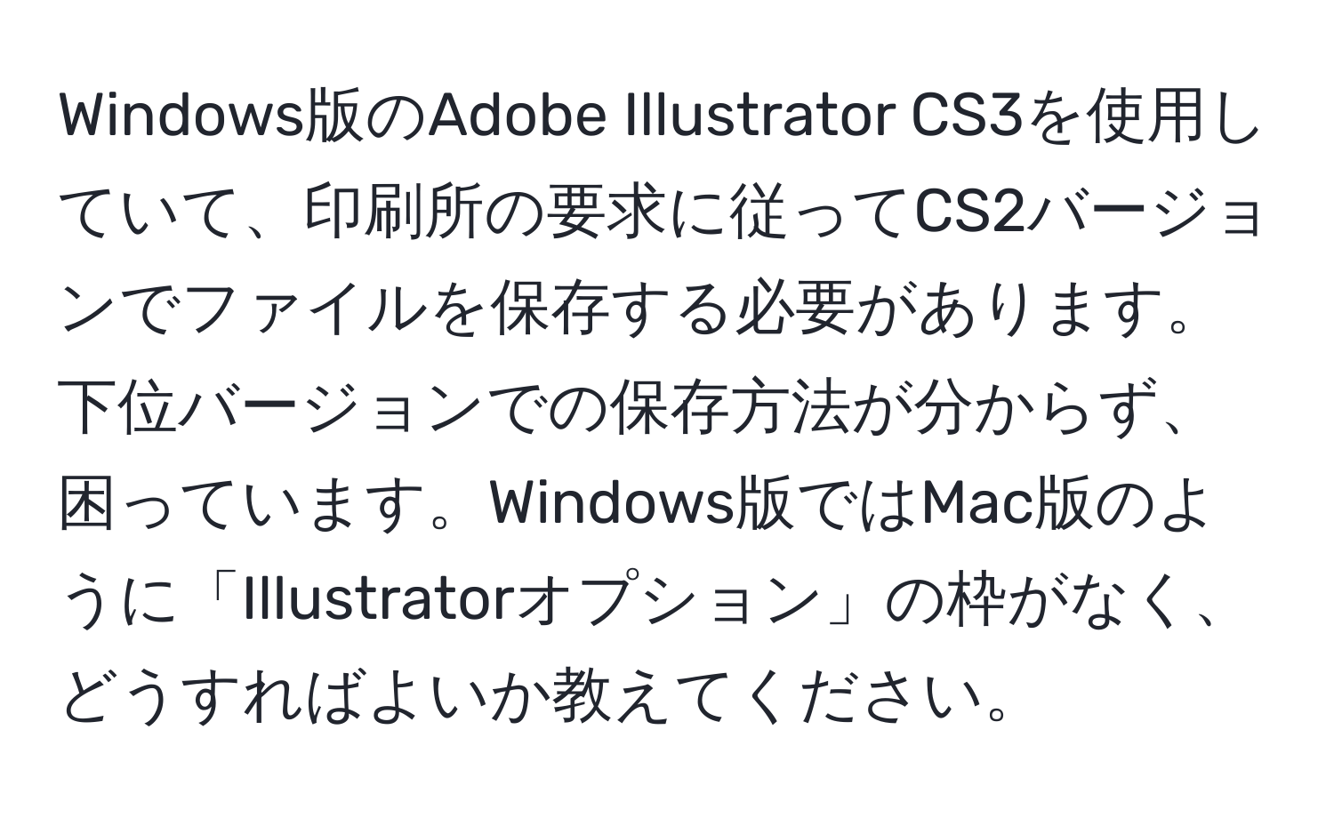 Windows版のAdobe Illustrator CS3を使用していて、印刷所の要求に従ってCS2バージョンでファイルを保存する必要があります。下位バージョンでの保存方法が分からず、困っています。Windows版ではMac版のように「Illustratorオプション」の枠がなく、どうすればよいか教えてください。