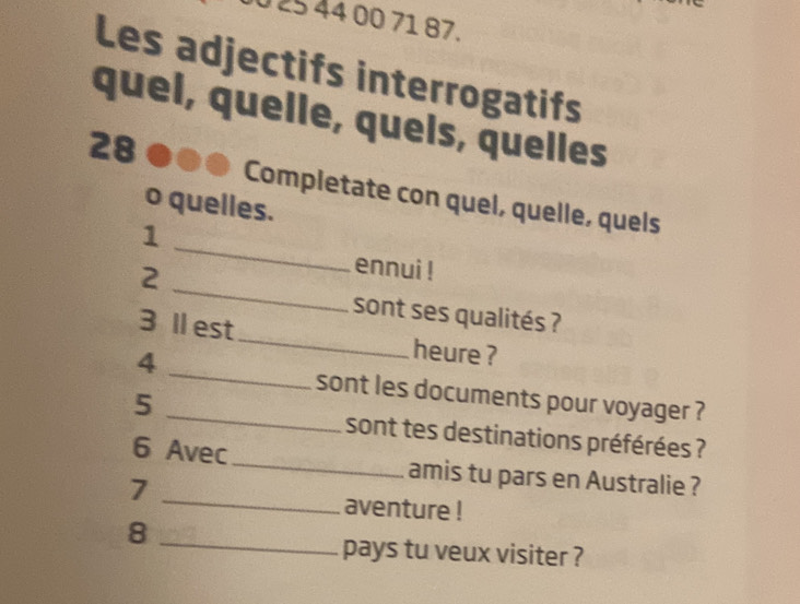 0 25 44 00 71 87. 
Les adjectifs interrogatifs 
quel, quelle, quels, quelles 
28 
Completate con quel, quelle, quels 
o quelles. 
_ 
1 
_ 
2 
ennui ! 
sont ses qualités ? 
_ 
3 Ⅱ est_ heure ? 
4 
_sont les documents pour voyager ? 
5 
sont tes destinations préférées ? 
_ 
6 Avec_ amis tu pars en Australie ? 
7 
aventure ! 
8 
_ 
pays tu veux visiter ?