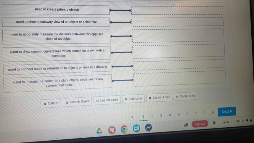 used to create primary objects
used to show a cutaway view of an object or a floorplan
used to accurately measure the distance between two opposite
sides of an object
used to draw smooth curved lines which cannot be drawn with a
compass
used to connect notes or references to objects or lines in a drawing
used to indicate the center of a plan, object, circle, arc or any
symmetrical object
: Caliper French Curve :: Leader Lines # Bold Lines : Section Lines # Center Lines
1 2 3 4 5 6 7 8 9 Next ▶
Jan B
Sign out 1:30 US