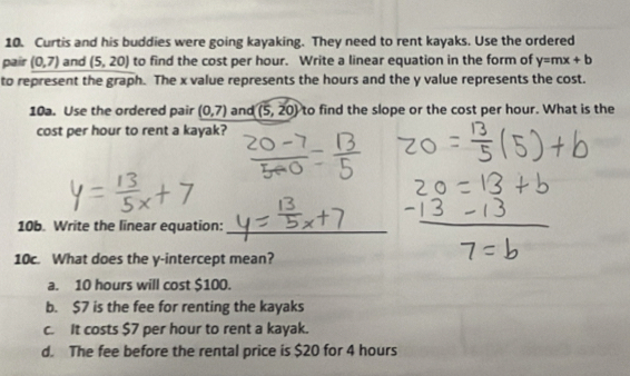 Curtis and his buddies were going kayaking. They need to rent kayaks. Use the ordered
pair (0,7) and (5,20) to find the cost per hour. Write a linear equation in the form of y=mx+b
to represent the graph. The x value represents the hours and the y value represents the cost.
10a. Use the ordered pair (0,7) and (5,20) to find the slope or the cost per hour. What is the
cost per hour to rent a kayak?
10b. Write the linear equation:_
10c. What does the y-intercept mean?
a. 10 hours will cost $100.
b. $7 is the fee for renting the kayaks
c. It costs $7 per hour to rent a kayak.
d. The fee before the rental price is $20 for 4 hours