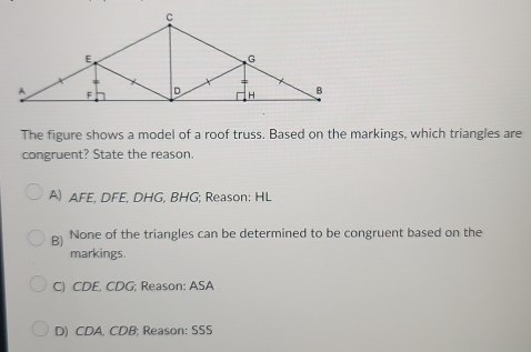 The figure shows a model of a roof truss. Based on the markings, which triangles are
congruent? State the reason.
A) AFE, DFE, DHG, BHG; Reason: HL
B) None of the triangles can be determined to be congruent based on the
markings.
C) CDE, CDG; Reason: ASA
D) CDA. CDB; Reason: SSS