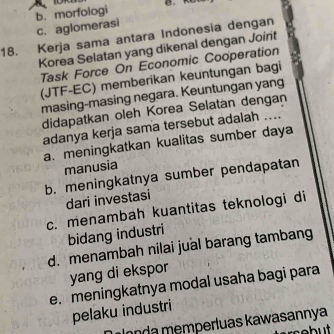 b. morfologi B.
c. aglomerasi
18. Kerja sama antara Indonesia dengan
Korea Selatan yang dikenal dengan Joint
Task Force On Economic Cooperation
(JTF-EC) memberikan keuntungan bagi
masing-masing negara. Keuntungan yang
didapatkan oleh Korea Selatan dengan
adanya kerja sama tersebut adalah ....
a. meningkatkan kualitas sumber daya
manusia
b. meningkatnya sumber pendapatan
dari investasi
c. menambah kuantitas teknologi di
bidang industri
d. menambah nilai jual barang tambang
yang di ekspor
e. meningkatnya modal usaha bagi para
pelaku industri
Olonda memperluas kawasannya