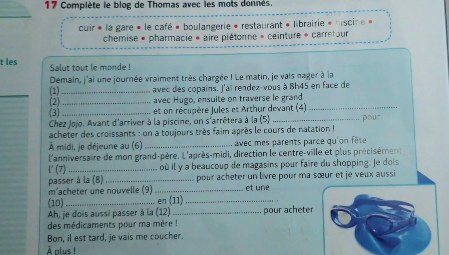 Complète le blog de Thomas avec les mots donnés. 
_ 
cuir • la gare • le café • boulangerie • restaurant • librairie • miscine » 
chemise • pharmacie • aire piétonne • ceinture • carrefour 
t les 
Salut tout le monde ! 
Demain, j'ai une journée vraiment très chargée ! Le matin, je vais nager à la 
(1)_ 
avec des copains. J'ai rendez-vous à 8h45 en face de 
_(2) _avec Hugo, ensuite on traverse le grand 
(3) _et on récupère Jules et Arthur devant (4)_ 
Chez Jojo. Avant d'arriver à la piscine, on s'arrêtera à la (5)_ 
pour 
acheter des croissants : on a toujours très faim après le cours de natation ! 
À midi, je déjeune au (6) _avec mes parents parce qu'on fête 
l'anniversaire de mon grand-père. L'après-midi, direction le centre-ville et plus précisément 
l' (7) _où il y a beaucoup de magasins pour faire du shopping. Je dois 
passer à la (8) _pour acheter un livre pour ma sœur et je veux aussi 
m’acheter une nouvelle (9)_ 
et une 
(10) _en (11)_ 
Ah, je dois aussi passer à la (12) _pour acheter 
des médicaments pour ma mère ! 
Bon, il est tard, je vais me coucher. 
À plus !