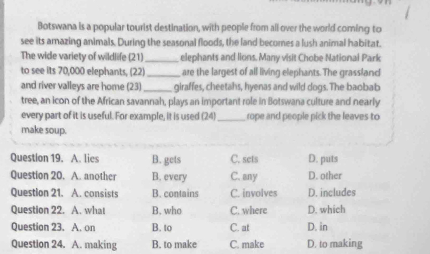 Botswana is a popular tourist destination, with people from all over the world coming to
see its amazing animals. During the seasonal floods, the land becomes a lush animal habitat.
The wide variety of wildlife (21)_ elephants and lions, Many visit Chobe National Park
to see its 70,000 elephants, (22)_ are the largest of all living elephants. The grassland
and river valleys are home (23) _giraffes, cheetahs, hyenas and wild dogs. The baobab
tree, an icon of the African savannah, plays an important role in Botswana culture and nearly
every part of it is useful. For example, it is used (24)_ rope and people pick the leaves to
make soup.
Question 19. A. lies B. gets C. sets D. puts
Question 20. A. another B. every C. any D. other
Question 21. A. consists B. contains C. involves D. includes
Question 22. A. what B. who C. where D. which
Question 23. A. on B. to C. at D. in
Question 24. A. making B. to make C. make D. to making