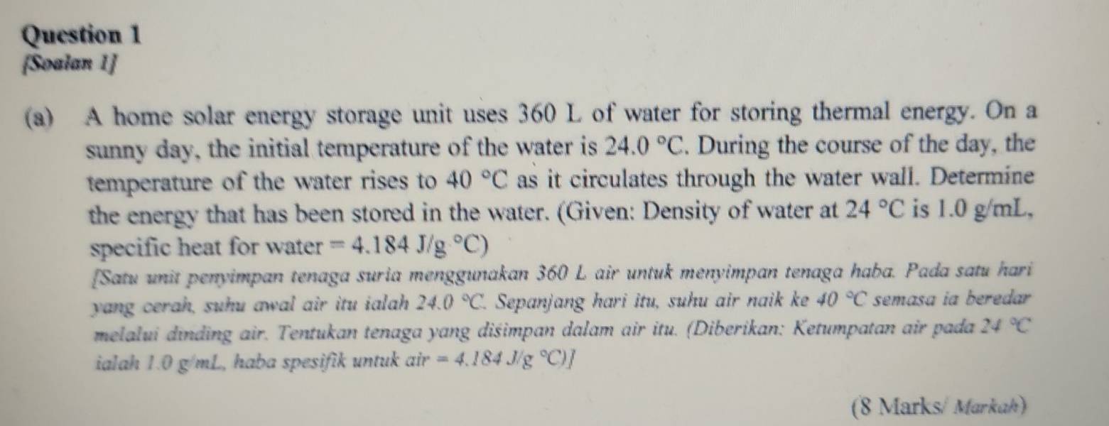 [Soalan 1] 
(a) A home solar energy storage unit uses 360 L of water for storing thermal energy. On a 
sunny day, the initial temperature of the water is 24.0°C. During the course of the day, the 
temperature of the water rises to 40°C as it circulates through the water wall. Determine 
the energy that has been stored in the water. (Given: Density of water at 24°C is 1.0 g/mL, 
specific heat for water =4.184J/g°C)
[Satu unit penyimpan tenaga suria menggunakan 360 L air untuk menyimpan tenaga haba. Pada satu hari 
yang cerah, suhu awal air itu ialah 24.0°C 1. Sepanjang hari itu, suhu air naik ke 40°C semasa ia beredar 
melalui dinding air. Tentukan tenaga yang dišimpan dalam air itu. (Diberikan: Ketumpatan air pada 24°C
ialah 1.0 g/mL, haba spesifik untuk air=4.184J/g°C)]
(8 Marks/ Markah)