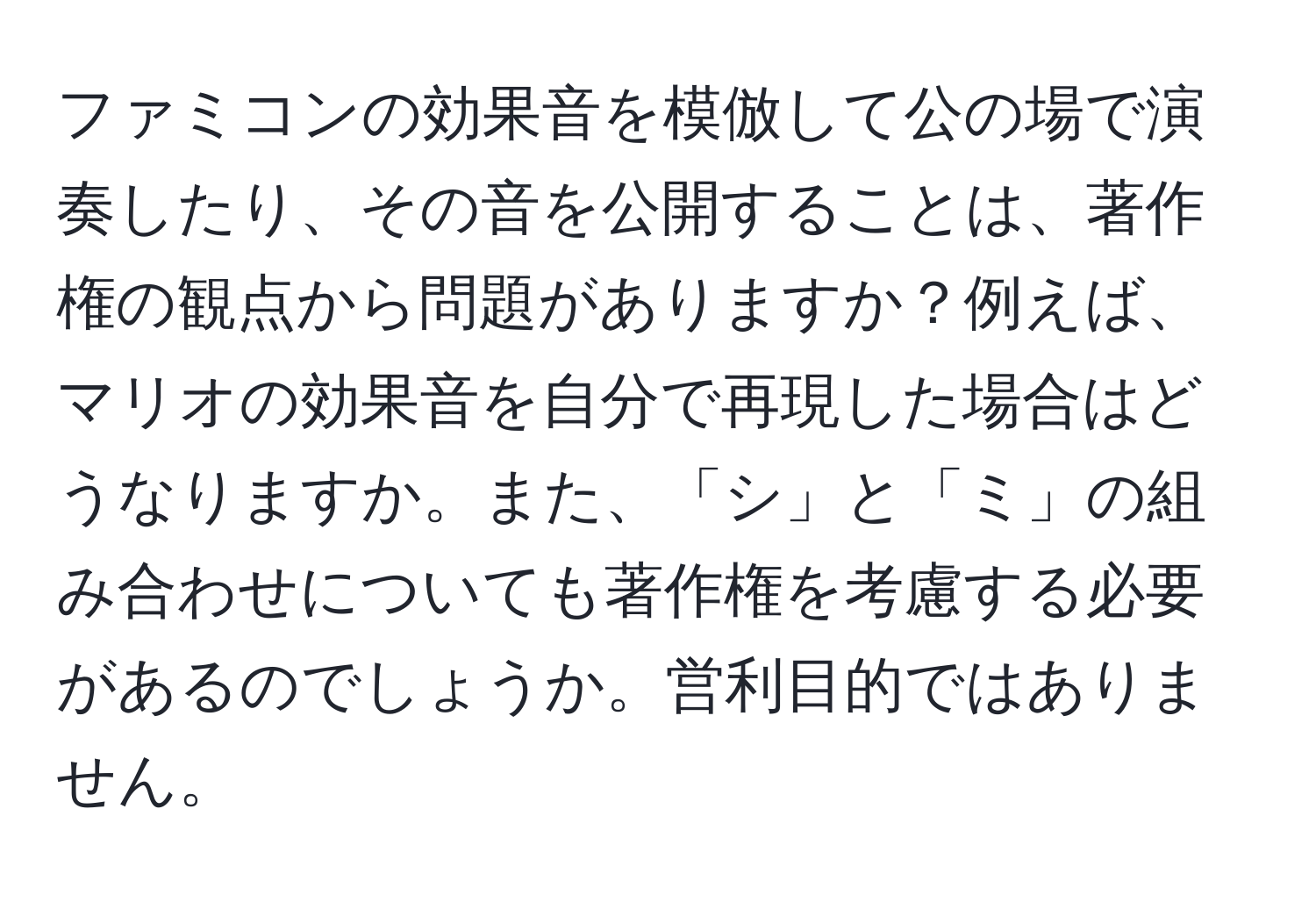 ファミコンの効果音を模倣して公の場で演奏したり、その音を公開することは、著作権の観点から問題がありますか？例えば、マリオの効果音を自分で再現した場合はどうなりますか。また、「シ」と「ミ」の組み合わせについても著作権を考慮する必要があるのでしょうか。営利目的ではありません。