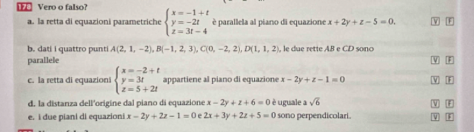 Vero o falso? 
a. la retta di equazioni parametriche beginarrayl x=-1+t y=-2t z=3t-4endarray. è parallela al piano di equazione x+2y+z-5=0. F 
b. dati i quattro punti A(2,1,-2), B(-1,2,3), C(0,-2,2), D(1,1,2) , le due rette AB e CD sono 
parallele V 
c. la retta di equazioni beginarrayl x=-2+t y=3t z=5+2tendarray. appartiene al piano di equazione x-2y+z-1=0 V f 
d. la distanza dell’origine dal piano di equazione x-2y+z+6=0 è uguale a sqrt(6)
W 
e. i due piani di equazioni x-2y+2z-1=0 e 2x+3y+2z+5=0 sono perpendicolari. V F