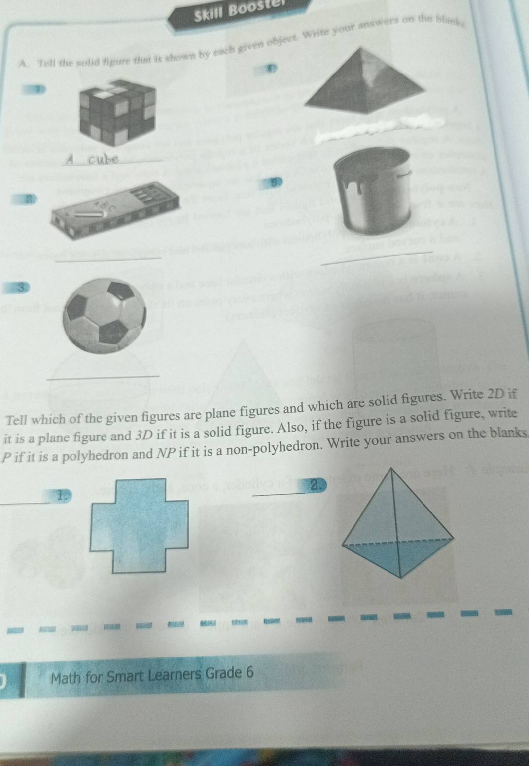 Skill Boostel 
A. Tell the solid figure that is shown by each given object. Write your answers on the blank 
_ 
5 
_ 
_ 
3 
_ 
Tell which of the given figures are plane figures and which are solid figures. Write 2D if 
it is a plane figure and 3D if it is a solid figure. Also, if the figure is a solid figure, write
P if it is a polyhedron and NP if it is a non-polyhedron. Write your answers on the blanks. 
2. 
L 
Math for Smart Learners Grade 6