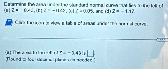 Determine the area under the standard normal curve that lies to the left of 
(a) Z=-0.43. (b) Z=-0.42 , (c) Z=0.05 , and (d) Z=-1.17. 
Click the icon to view a table of areas under the normal curve. 
(a) The area to the left of Z=-0.43 is □ . 
(Round to four decimal places as needed.)