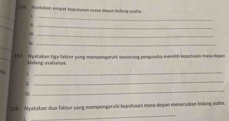 Nyatakan empat keputusan masa depan bidang usaha. 
_ 
i._ 
_ 
ii._ 
iii._ 
iv._ 
_ 
_ 
_ 
157. Nyatakan tiga faktor yang mempengaruhi seseorang pengusaha memilih keputusan masa depan 
bidang usahanya. 
tu i._ 
ii. 
_ 
iii. 
_ 
158. Nyatakan dua faktor yang mempengaruhi keputusan masa depan meneruskan bidang usaha. 
1. 
_