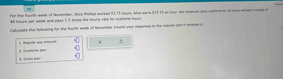 Españ 
For the fourth week of November, Alice Phillips worked 53.75 hours. Alice earns $19.10 an hour. Her employer pays overtime for all hours worked in excess of
40 hours per week and pays 1.5 times the hourly rate for overtime hours. 
Calculate the following for the fourth week of November (round your responses to the nearest cent if necessary): 
1. Regular pay amount: 
× 
2. Overtime pay: 
3. Gross pay: