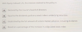 Withs Equity Indexed Life, the interest credited to the policy is:
Declared by the insurer's board of directors
■ E qual to the dividends paid on a stock index's underlying secunties
€ Established by the full amount of a stock market advance, including dividends
D Based on a percentage of the increase in a stipulated stock index