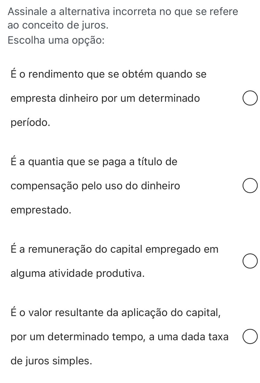 Assinale a alternativa incorreta no que se refere
ao conceito de juros.
Escolha uma opção:
É o rendimento que se obtém quando se
empresta dinheiro por um determinado
período.
É a quantia que se paga a título de
compensação pelo uso do dinheiro
emprestado.
É a remuneração do capital empregado em
alguma atividade produtiva.
É o valor resultante da aplicação do capital,
por um determinado tempo, a uma dada taxa
de juros simples.