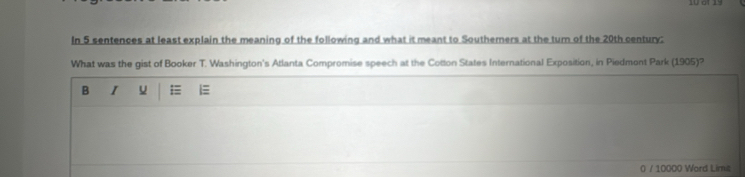 In 5 sentences at least explain the meaning of the following and what it meant to Southerners at the turn of the 20th century: 
What was the gist of Booker T. Washington's Atlanta Compromise speech at the Cotton States International Exposition, in Piedmont Park (1905)? 
B I u 
0 / 10000 Word Lime